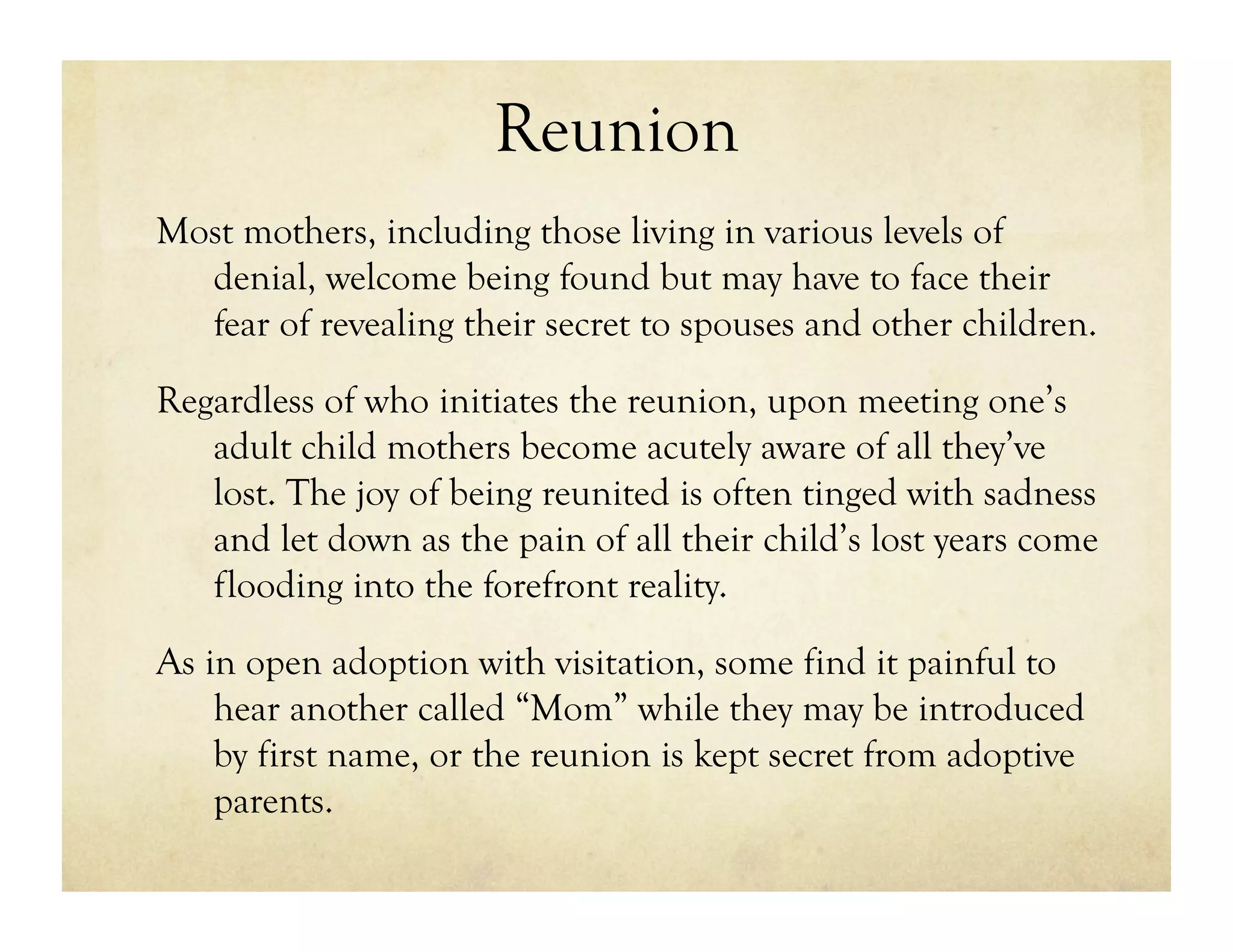 Reunion
Most mothers, including those living in various levels of
  denial, welcome being found but may have to face their
  fear of revealing their secret to spouses and other children.
Regardless of who initiates the reunion, upon meeting one’s
   adult child mothers become acutely aware of all they’ve
   lost. The joy of being reunited is often tinged with sadness
   and let down as the pain of all their child’s lost years come
   flooding into the forefront reality.

As in open adoption with visitation, some find it painful to
    hear another called “Mom” while they may be introduced
    by first name, or the reunion is kept secret from adoptive
    parents.
 