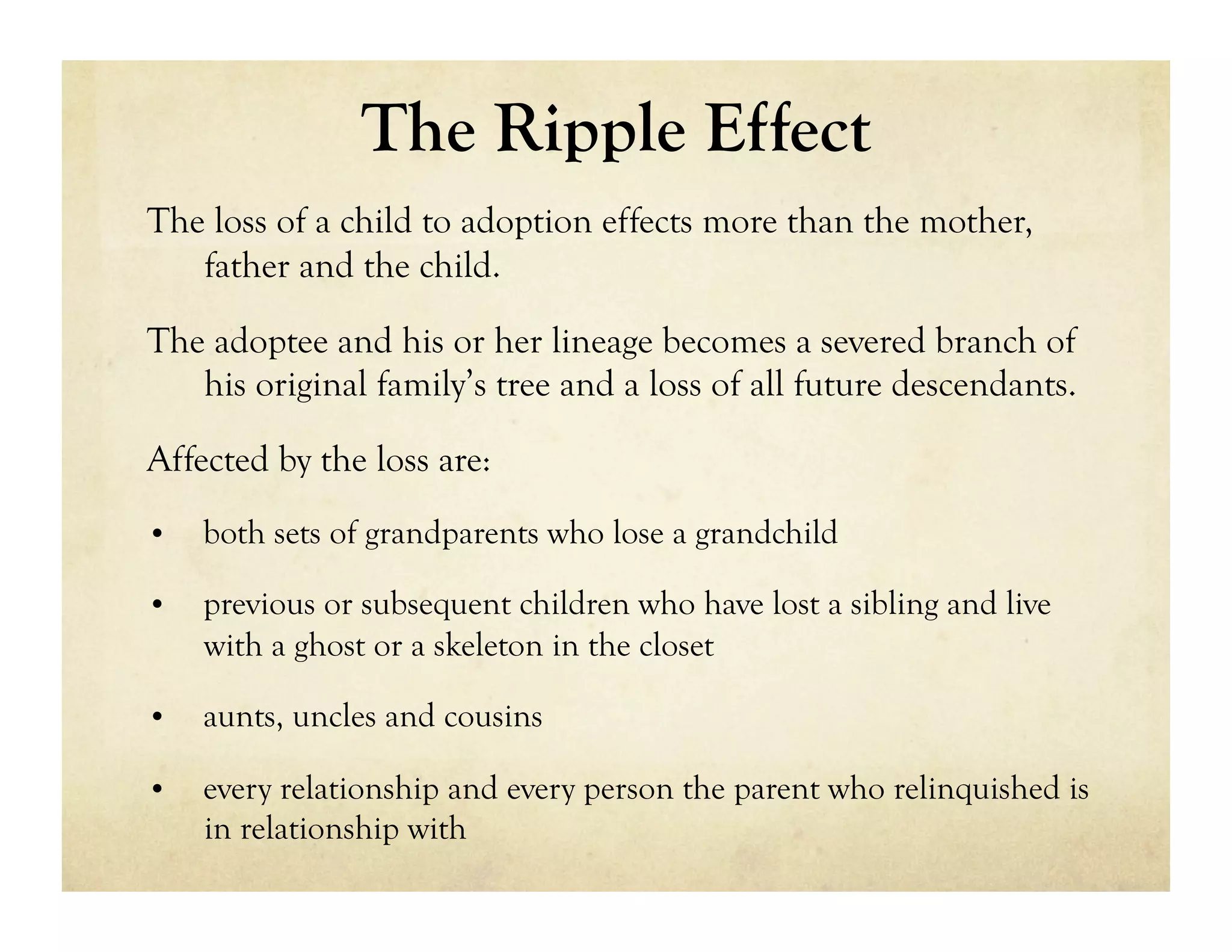 The Ripple Effect
The loss of a child to adoption effects more than the mother,
   father and the child.

The adoptee and his or her lineage becomes a severed branch of
   his original family’s tree and a loss of all future descendants.

Affected by the loss are:
•    both sets of grandparents who lose a grandchild

•    previous or subsequent children who have lost a sibling and live
     with a ghost or a skeleton in the closet

•    aunts, uncles and cousins

•    every relationship and every person the parent who relinquished is
     in relationship with
 
