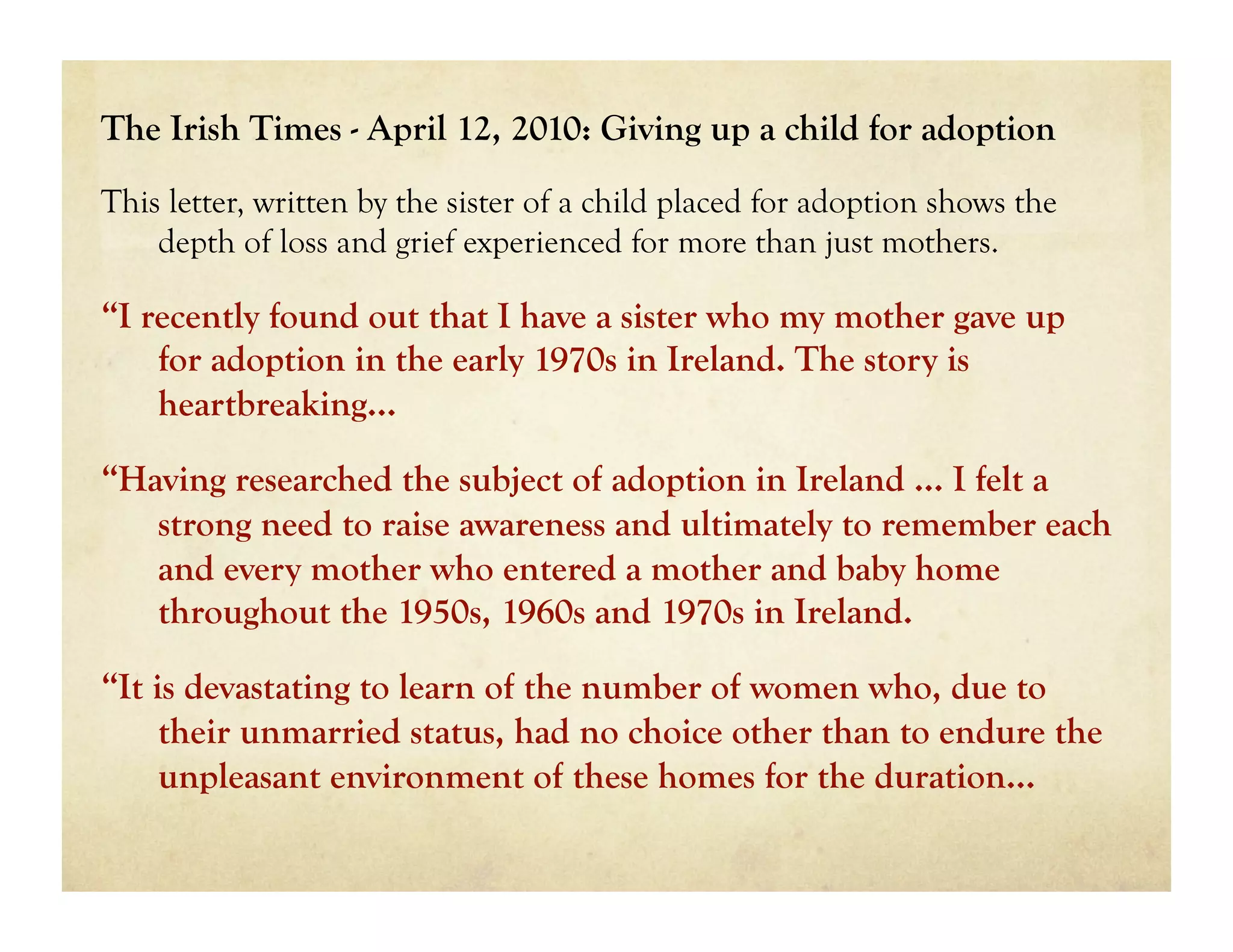 The Irish Times - April 12, 2010: Giving up a child for adoption
This letter, written by the sister of a child placed for adoption shows the
    depth of loss and grief experienced for more than just mothers.

“I recently found out that I have a sister who my mother gave up
    for adoption in the early 1970s in Ireland. The story is
    heartbreaking...

“Having researched the subject of adoption in Ireland … I felt a
   strong need to raise awareness and ultimately to remember each
   and every mother who entered a mother and baby home
   throughout the 1950s, 1960s and 1970s in Ireland.

“It is devastating to learn of the number of women who, due to
     their unmarried status, had no choice other than to endure the
     unpleasant environment of these homes for the duration…
 