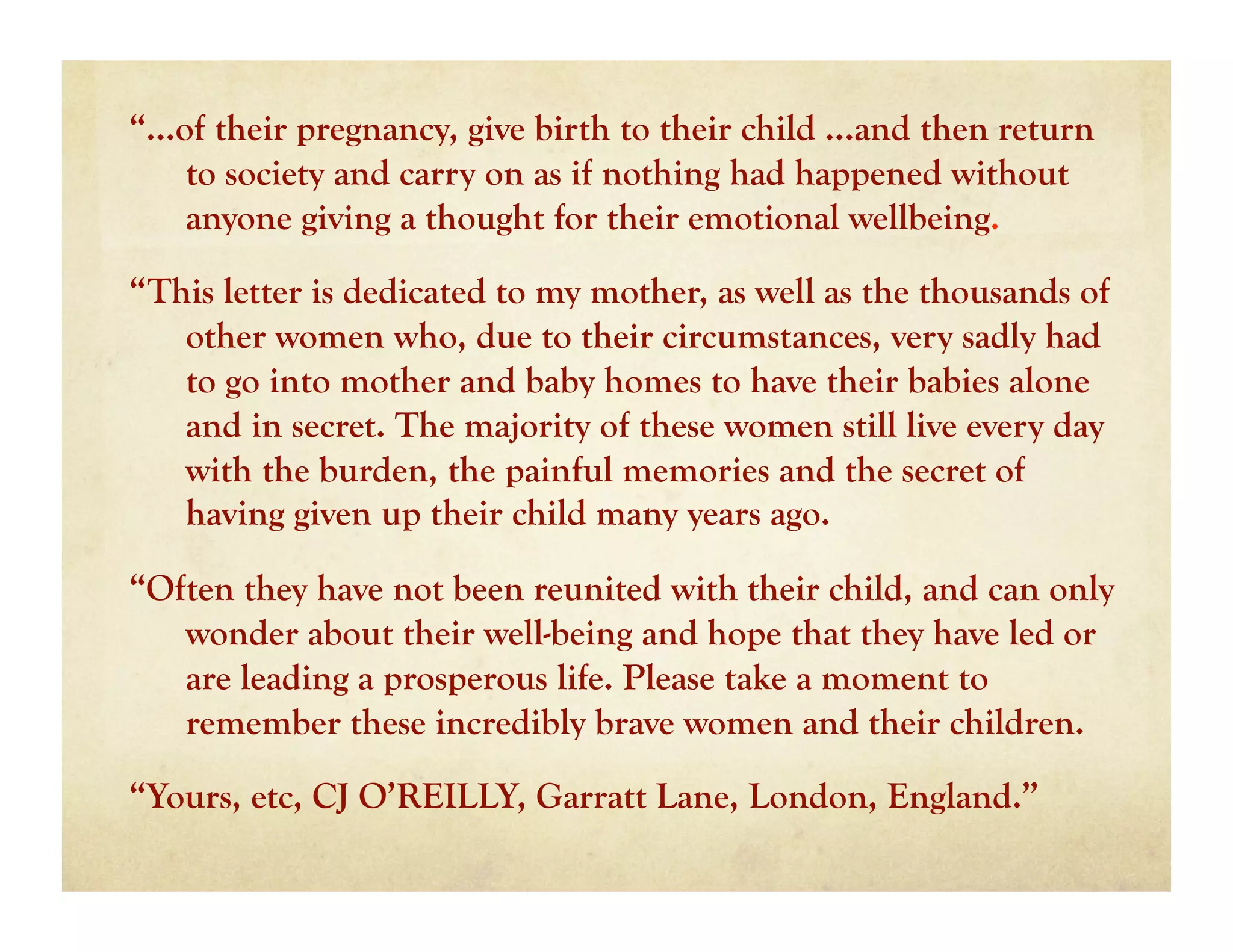 “…of their pregnancy, give birth to their child …and then return
   to society and carry on as if nothing had happened without
   anyone giving a thought for their emotional wellbeing.

“This letter is dedicated to my mother, as well as the thousands of
   other women who, due to their circumstances, very sadly had
   to go into mother and baby homes to have their babies alone
   and in secret. The majority of these women still live every day
   with the burden, the painful memories and the secret of
   having given up their child many years ago.

“Often they have not been reunited with their child, and can only
   wonder about their well-being and hope that they have led or
   are leading a prosperous life. Please take a moment to
   remember these incredibly brave women and their children.

“Yours, etc, CJ O’REILLY, Garratt Lane, London, England.”
 