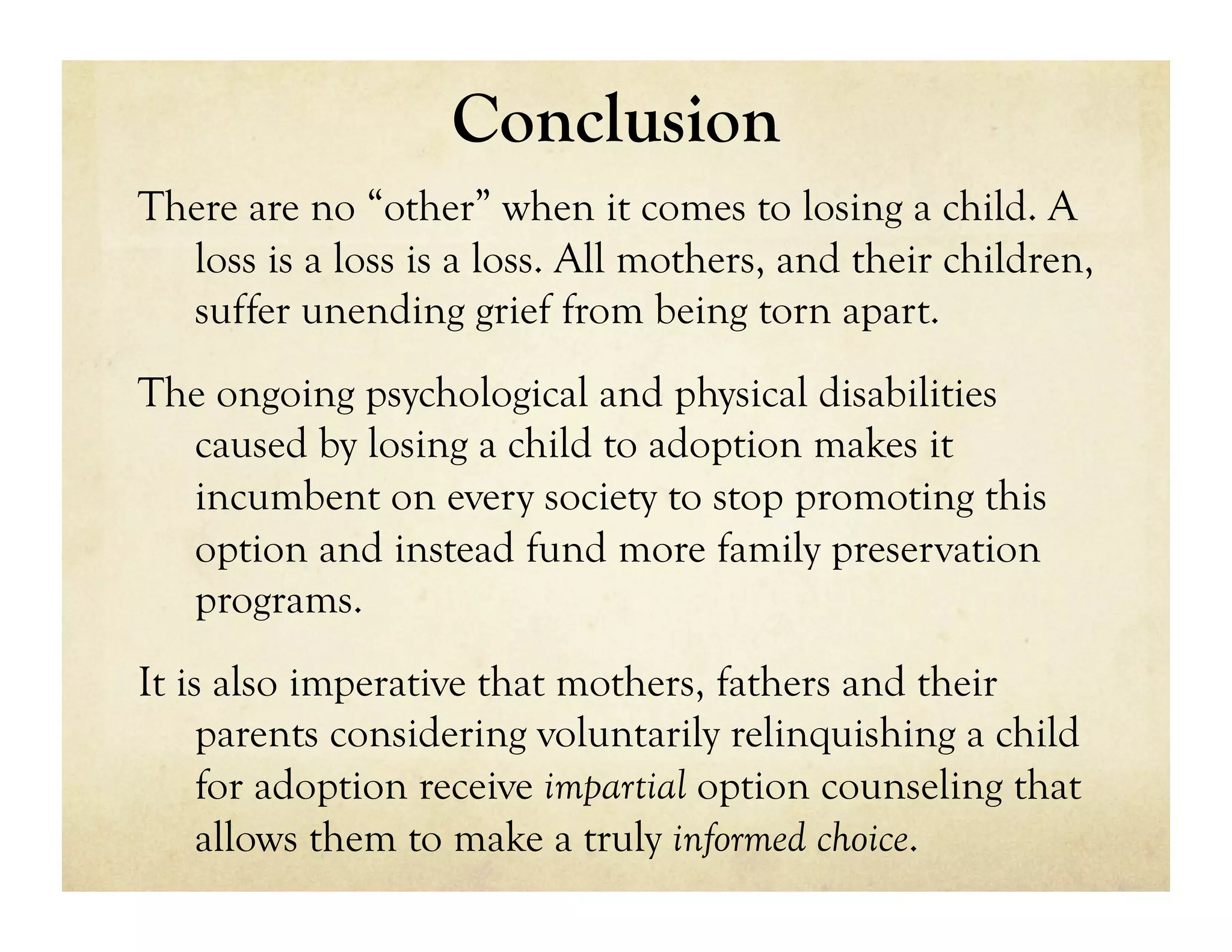Conclusion
There are no “other” when it comes to losing a child. A
  loss is a loss is a loss. All mothers, and their children,
  suffer unending grief from being torn apart.
The ongoing psychological and physical disabilities
  caused by losing a child to adoption makes it
  incumbent on every society to stop promoting this
  option and instead fund more family preservation
  programs.
It is also imperative that mothers, fathers and their
     parents considering voluntarily relinquishing a child
     for adoption receive impartial option counseling that
     allows them to make a truly informed choice.
 