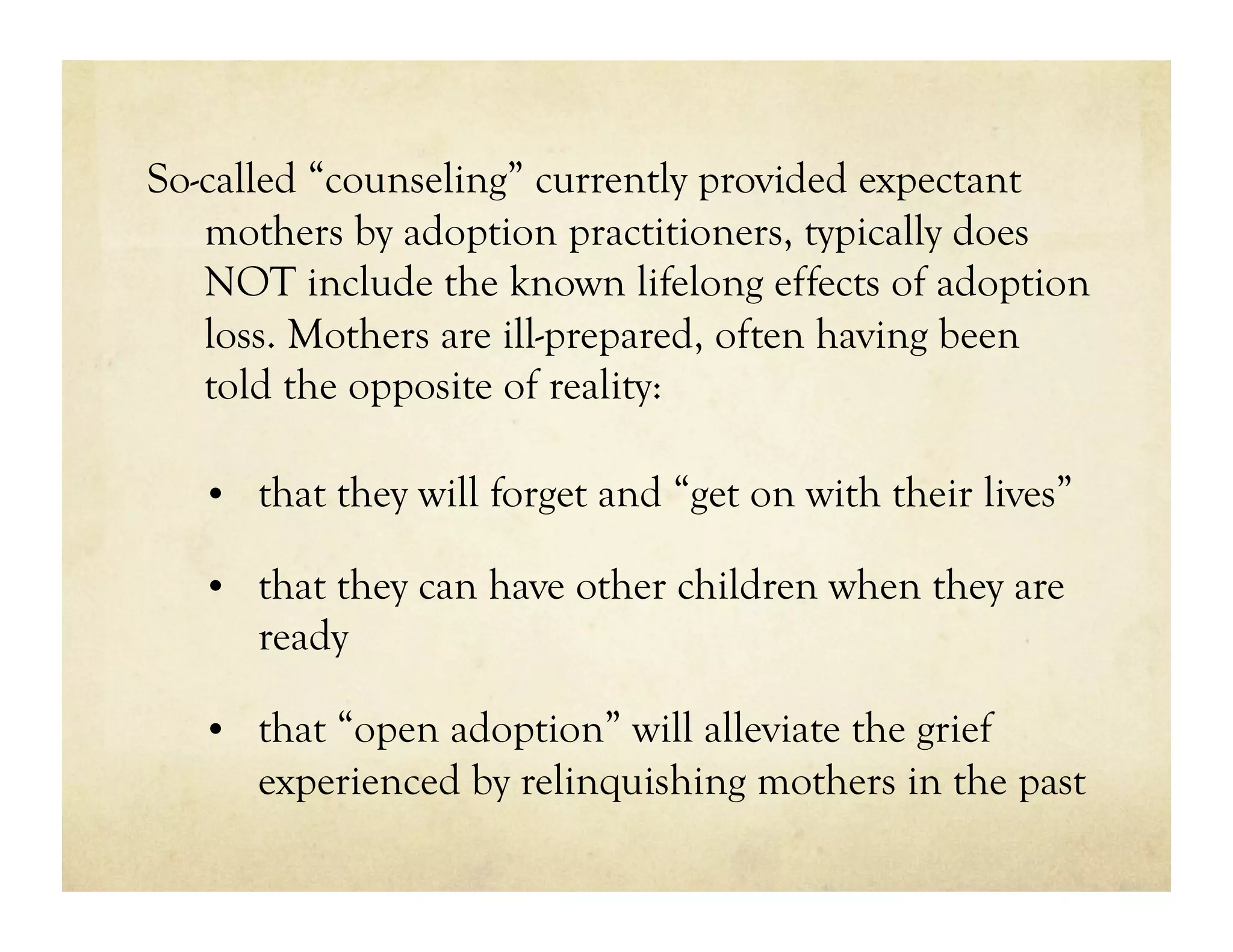 So-called “counseling” currently provided expectant
   mothers by adoption practitioners, typically does
   NOT include the known lifelong effects of adoption
   loss. Mothers are ill-prepared, often having been
   told the opposite of reality:

   •  that they will forget and “get on with their lives”

   •  that they can have other children when they are
      ready

   •  that “open adoption” will alleviate the grief
      experienced by relinquishing mothers in the past
 