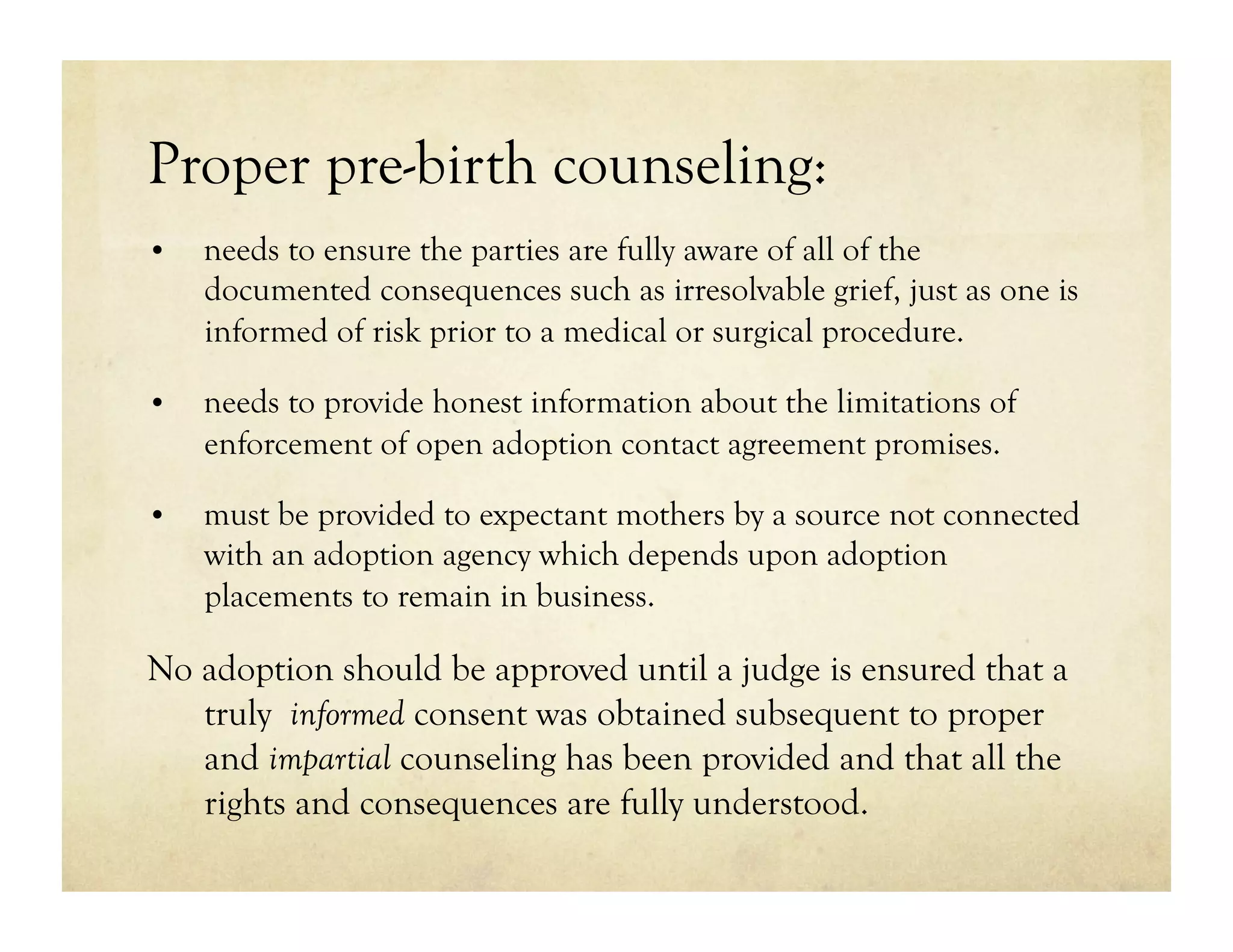 Proper pre-birth counseling:
•    needs to ensure the parties are fully aware of all of the
     documented consequences such as irresolvable grief, just as one is
     informed of risk prior to a medical or surgical procedure.

•    needs to provide honest information about the limitations of
     enforcement of open adoption contact agreement promises.

•    must be provided to expectant mothers by a source not connected
     with an adoption agency which depends upon adoption
     placements to remain in business.

No adoption should be approved until a judge is ensured that a
   truly informed consent was obtained subsequent to proper
   and impartial counseling has been provided and that all the
   rights and consequences are fully understood.
 