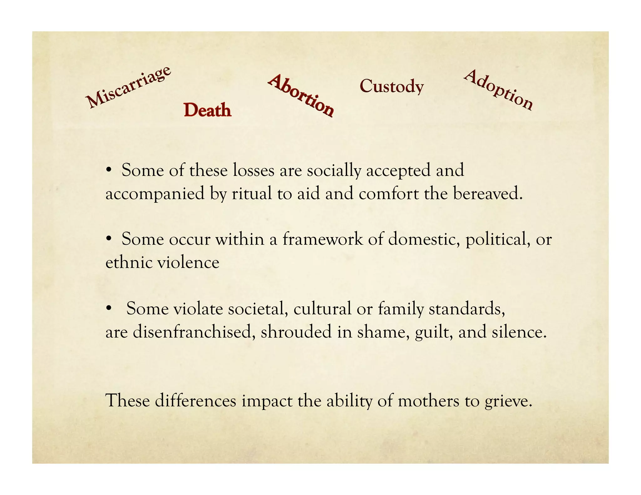Custody



•  Some of these losses are socially accepted and
accompanied by ritual to aid and comfort the bereaved.

•  Some occur within a framework of domestic, political, or
ethnic violence

•  Some violate societal, cultural or family standards,
are disenfranchised, shrouded in shame, guilt, and silence.


These differences impact the ability of mothers to grieve.
 