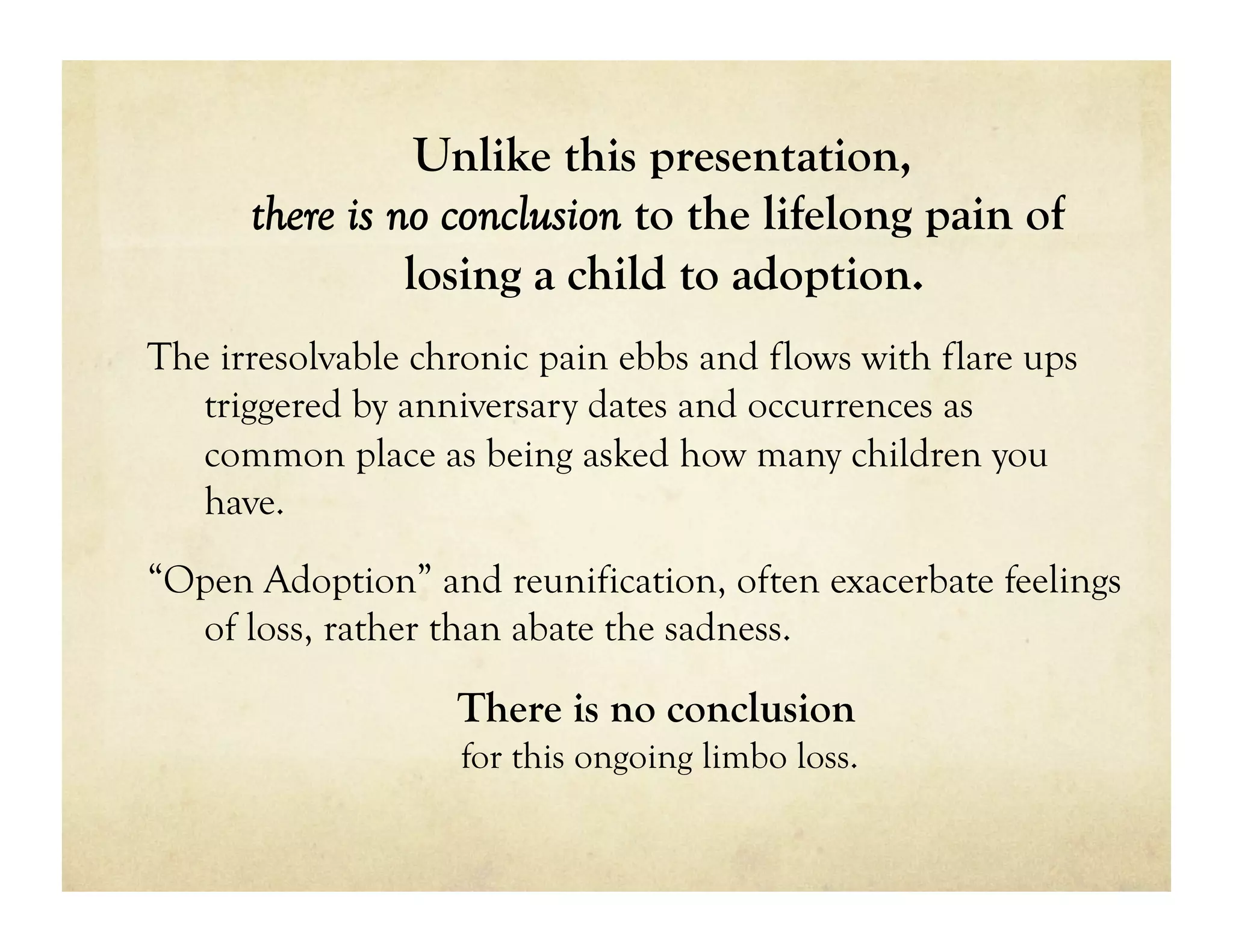 Unlike this presentation,
      there is no conclusion to the lifelong pain of
                losing a child to adoption.
The irresolvable chronic pain ebbs and flows with flare ups
   triggered by anniversary dates and occurrences as
   common place as being asked how many children you
   have.
“Open Adoption” and reunification, often exacerbate feelings
  of loss, rather than abate the sadness.

                   There is no conclusion
                   for this ongoing limbo loss.
 