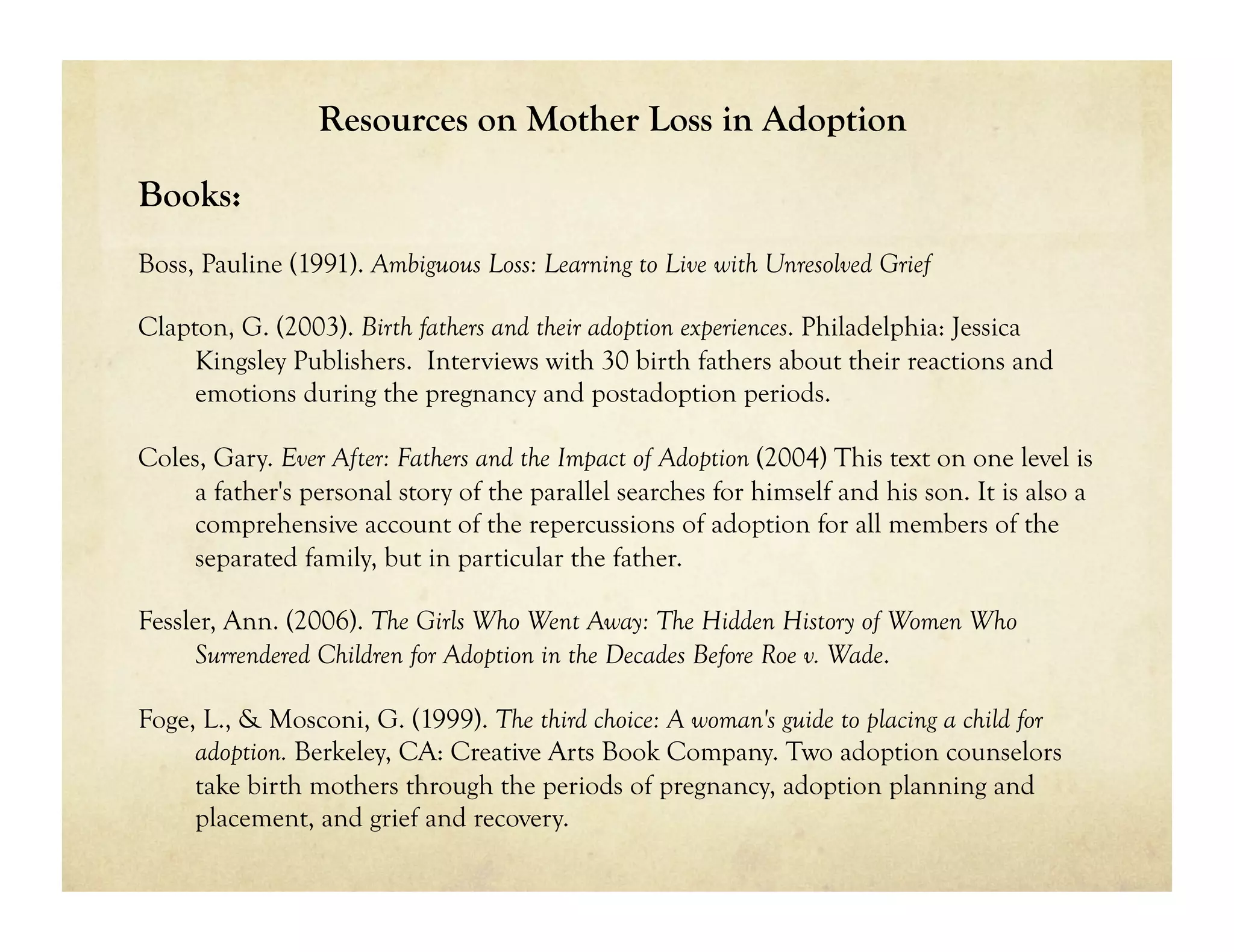 Resources on Mother Loss in Adoption

Books:
Boss, Pauline (1991). Ambiguous Loss: Learning to Live with Unresolved Grief

Clapton, G. (2003). Birth fathers and their adoption experiences. Philadelphia: Jessica
     Kingsley Publishers. Interviews with 30 birth fathers about their reactions and
     emotions during the pregnancy and postadoption periods.

Coles, Gary. Ever After: Fathers and the Impact of Adoption (2004) This text on one level is
    a father's personal story of the parallel searches for himself and his son. It is also a
    comprehensive account of the repercussions of adoption for all members of the
    separated family, but in particular the father.

Fessler, Ann. (2006). The Girls Who Went Away: The Hidden History of Women Who
     Surrendered Children for Adoption in the Decades Before Roe v. Wade.

Foge, L., & Mosconi, G. (1999). The third choice: A woman's guide to placing a child for
     adoption. Berkeley, CA: Creative Arts Book Company. Two adoption counselors
     take birth mothers through the periods of pregnancy, adoption planning and
     placement, and grief and recovery.
 