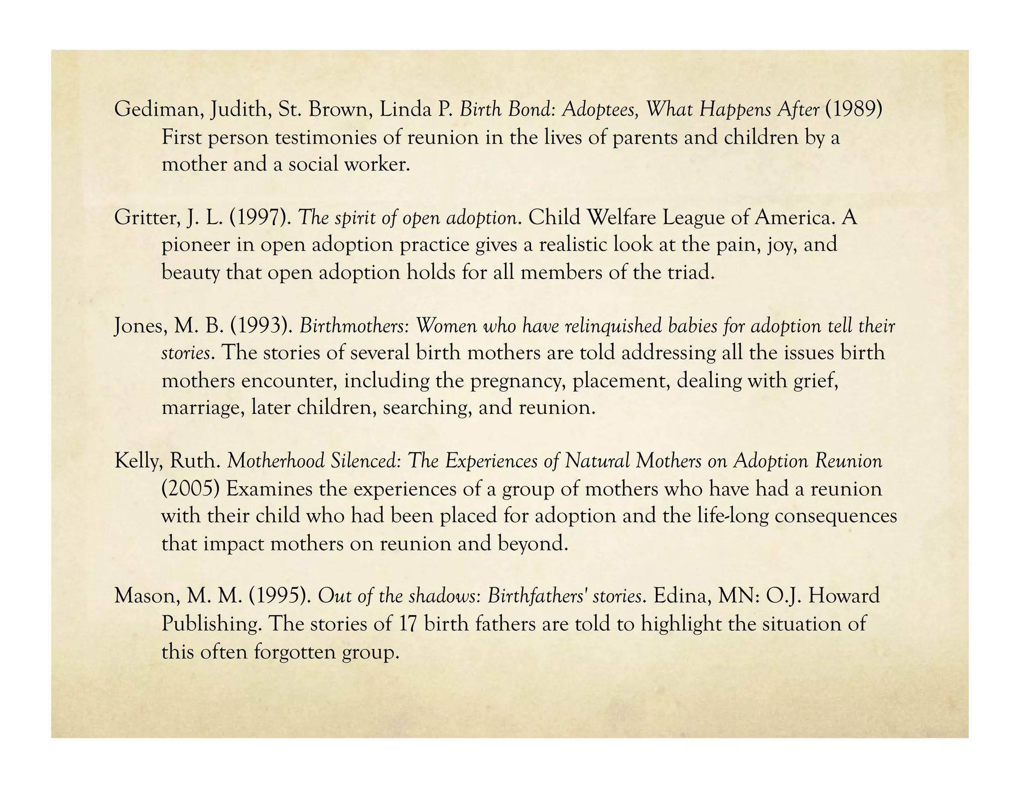Gediman, Judith, St. Brown, Linda P. Birth Bond: Adoptees, What Happens After (1989)
    First person testimonies of reunion in the lives of parents and children by a
    mother and a social worker.

Gritter, J. L. (1997). The spirit of open adoption. Child Welfare League of America. A
     pioneer in open adoption practice gives a realistic look at the pain, joy, and
     beauty that open adoption holds for all members of the triad.

Jones, M. B. (1993). Birthmothers: Women who have relinquished babies for adoption tell their
     stories. The stories of several birth mothers are told addressing all the issues birth
     mothers encounter, including the pregnancy, placement, dealing with grief,
     marriage, later children, searching, and reunion.

Kelly, Ruth. Motherhood Silenced: The Experiences of Natural Mothers on Adoption Reunion
      (2005) Examines the experiences of a group of mothers who have had a reunion
      with their child who had been placed for adoption and the life-long consequences
      that impact mothers on reunion and beyond.

Mason, M. M. (1995). Out of the shadows: Birthfathers' stories. Edina, MN: O.J. Howard
    Publishing. The stories of 17 birth fathers are told to highlight the situation of
    this often forgotten group.
 