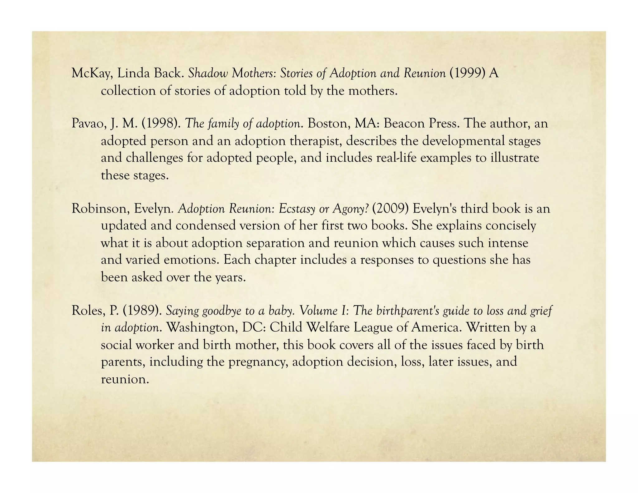 McKay, Linda Back. Shadow Mothers: Stories of Adoption and Reunion (1999) A
   collection of stories of adoption told by the mothers.

Pavao, J. M. (1998). The family of adoption. Boston, MA: Beacon Press. The author, an
     adopted person and an adoption therapist, describes the developmental stages
     and challenges for adopted people, and includes real-life examples to illustrate
     these stages.

Robinson, Evelyn. Adoption Reunion: Ecstasy or Agony? (2009) Evelyn's third book is an
    updated and condensed version of her first two books. She explains concisely
    what it is about adoption separation and reunion which causes such intense
    and varied emotions. Each chapter includes a responses to questions she has
    been asked over the years.

Roles, P. (1989). Saying goodbye to a baby. Volume I: The birthparent's guide to loss and grief
     in adoption. Washington, DC: Child Welfare League of America. Written by a
     social worker and birth mother, this book covers all of the issues faced by birth
     parents, including the pregnancy, adoption decision, loss, later issues, and
     reunion.
 