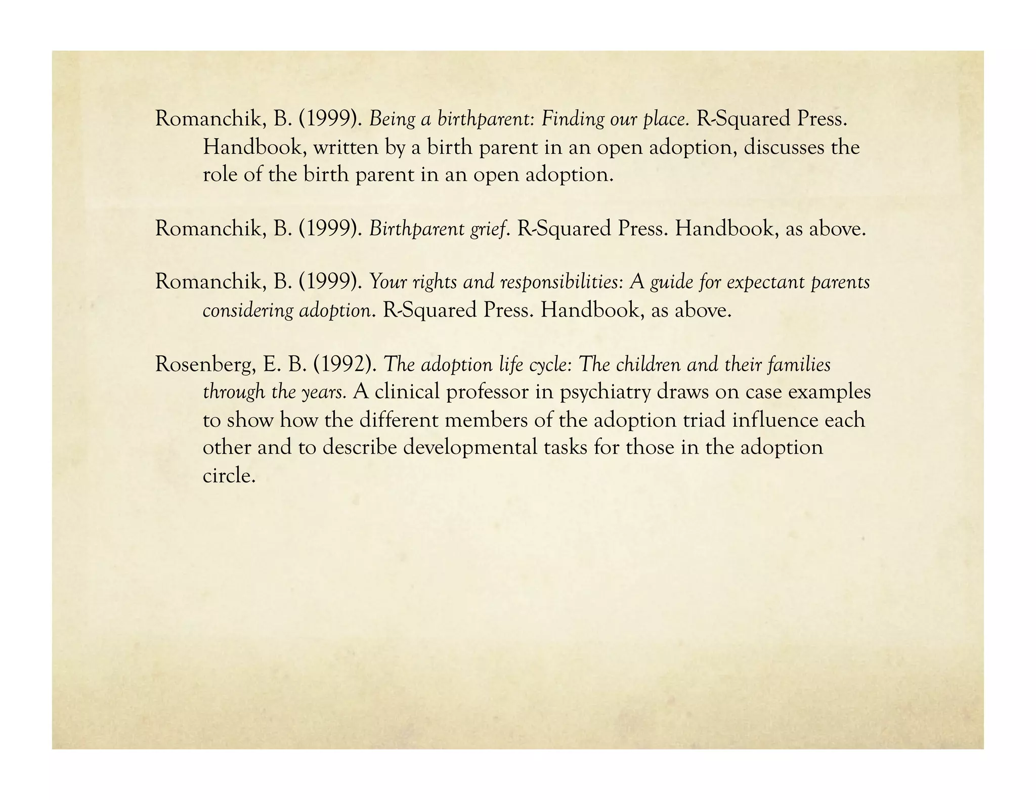 Romanchik, B. (1999). Being a birthparent: Finding our place. R-Squared Press.
   Handbook, written by a birth parent in an open adoption, discusses the
   role of the birth parent in an open adoption.

Romanchik, B. (1999). Birthparent grief. R-Squared Press. Handbook, as above.

Romanchik, B. (1999). Your rights and responsibilities: A guide for expectant parents
   considering adoption. R-Squared Press. Handbook, as above.

Rosenberg, E. B. (1992). The adoption life cycle: The children and their families
    through the years. A clinical professor in psychiatry draws on case examples
    to show how the different members of the adoption triad influence each
    other and to describe developmental tasks for those in the adoption
    circle.
 