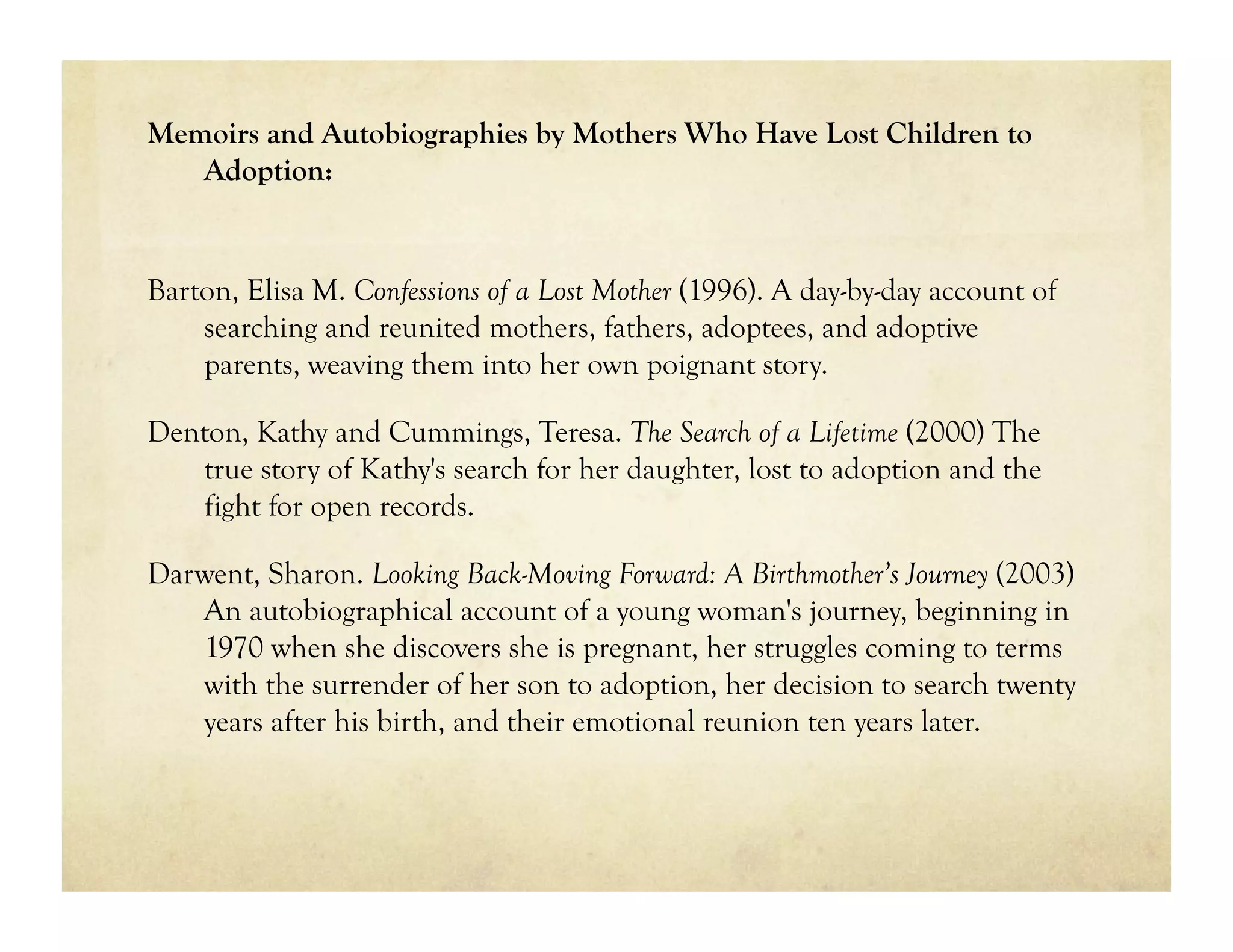 Memoirs and Autobiographies by Mothers Who Have Lost Children to
   Adoption:


Barton, Elisa M. Confessions of a Lost Mother (1996). A day-by-day account of
    searching and reunited mothers, fathers, adoptees, and adoptive
    parents, weaving them into her own poignant story.

Denton, Kathy and Cummings, Teresa. The Search of a Lifetime (2000) The
   true story of Kathy's search for her daughter, lost to adoption and the
   fight for open records.

Darwent, Sharon. Looking Back-Moving Forward: A Birthmother’s Journey (2003)
   An autobiographical account of a young woman's journey, beginning in
   1970 when she discovers she is pregnant, her struggles coming to terms
   with the surrender of her son to adoption, her decision to search twenty
   years after his birth, and their emotional reunion ten years later.
 