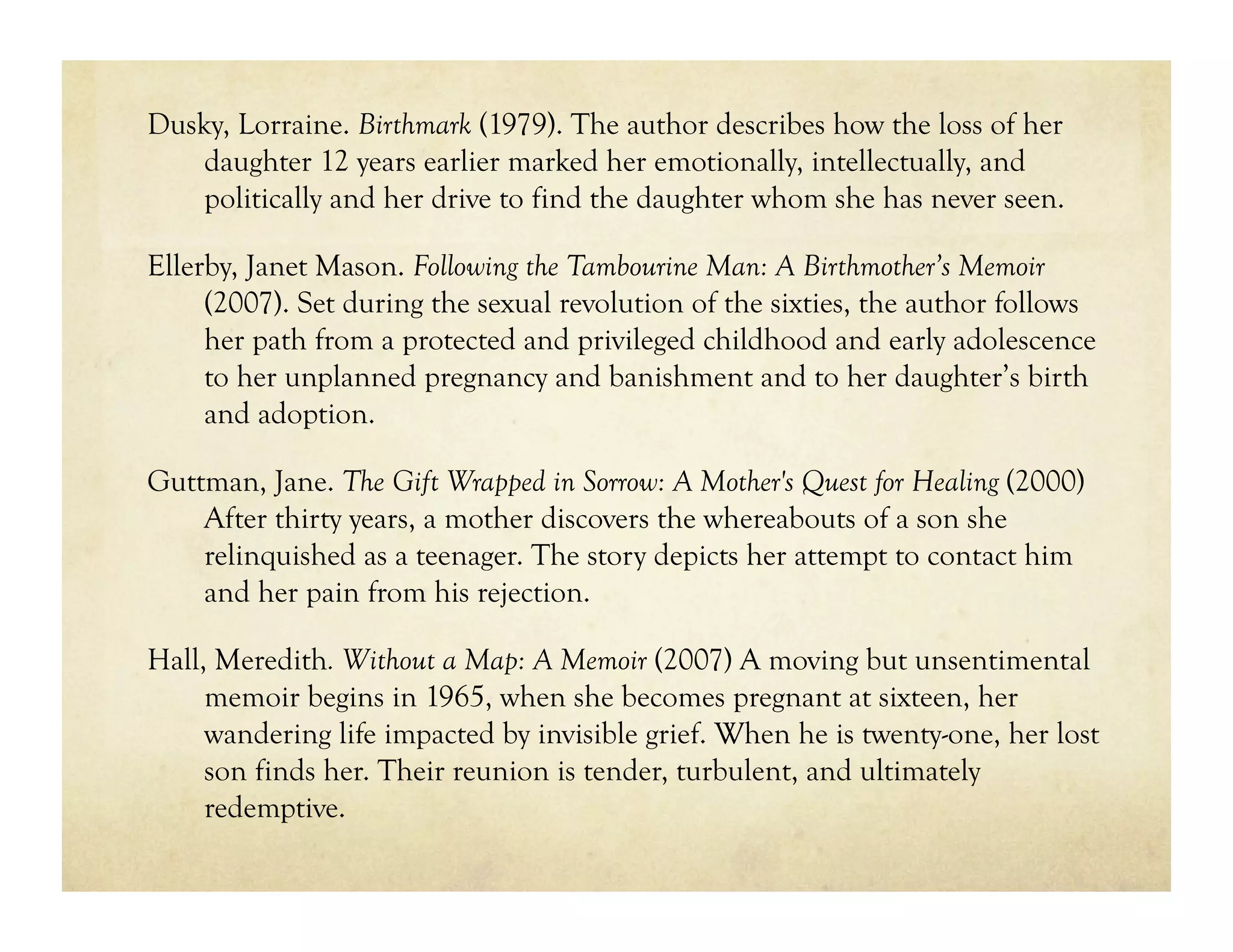 Dusky, Lorraine. Birthmark (1979). The author describes how the loss of her
    daughter 12 years earlier marked her emotionally, intellectually, and
    politically and her drive to find the daughter whom she has never seen.

Ellerby, Janet Mason. Following the Tambourine Man: A Birthmother’s Memoir
     (2007). Set during the sexual revolution of the sixties, the author follows
     her path from a protected and privileged childhood and early adolescence
     to her unplanned pregnancy and banishment and to her daughter’s birth
     and adoption.

Guttman, Jane. The Gift Wrapped in Sorrow: A Mother's Quest for Healing (2000)
    After thirty years, a mother discovers the whereabouts of a son she
    relinquished as a teenager. The story depicts her attempt to contact him
    and her pain from his rejection.

Hall, Meredith. Without a Map: A Memoir (2007) A moving but unsentimental
     memoir begins in 1965, when she becomes pregnant at sixteen, her
     wandering life impacted by invisible grief. When he is twenty-one, her lost
     son finds her. Their reunion is tender, turbulent, and ultimately
     redemptive.
 
