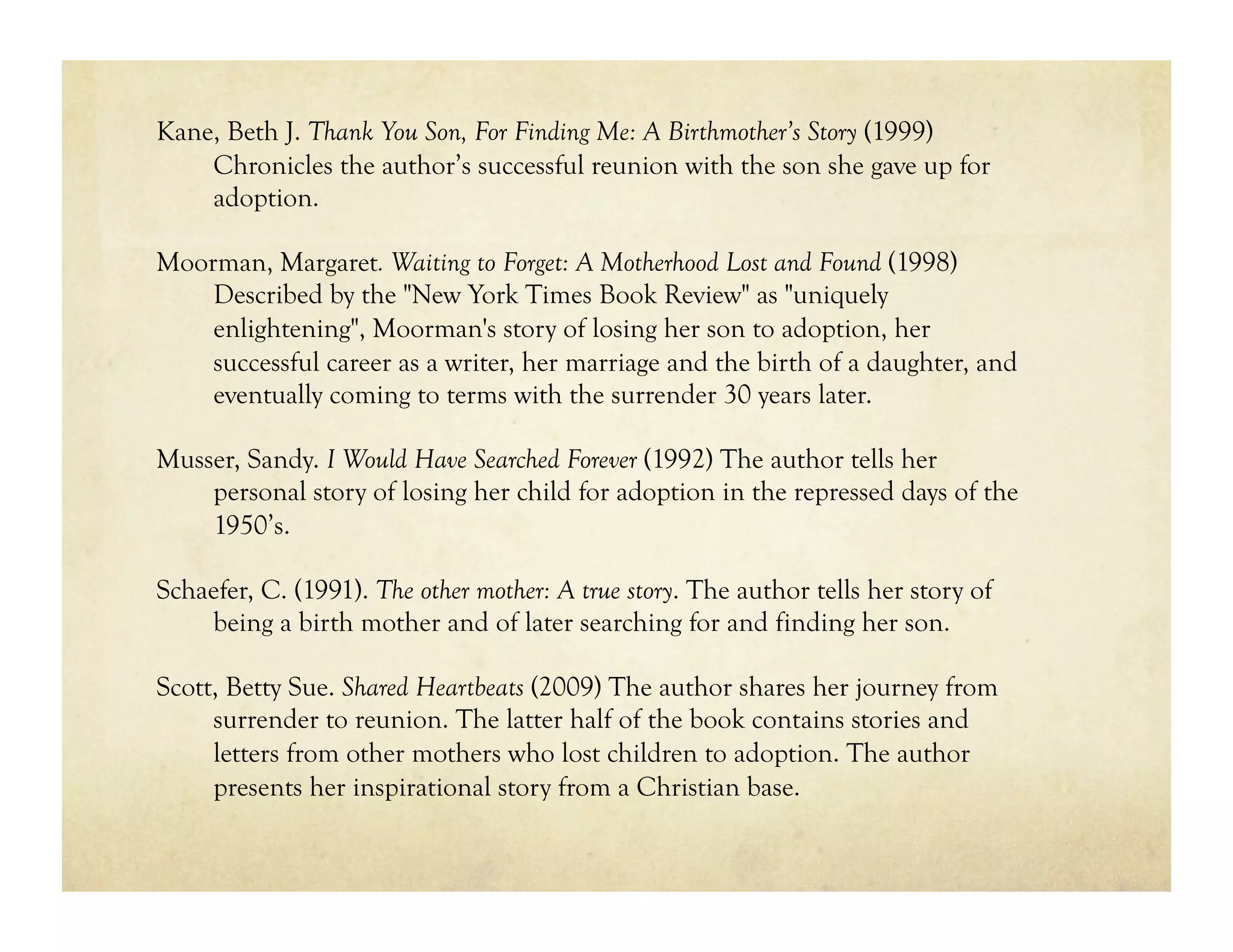 Kane, Beth J. Thank You Son, For Finding Me: A Birthmother’s Story (1999)
    Chronicles the author’s successful reunion with the son she gave up for
    adoption.

Moorman, Margaret. Waiting to Forget: A Motherhood Lost and Found (1998)
    Described by the "New York Times Book Review" as "uniquely
    enlightening", Moorman's story of losing her son to adoption, her
    successful career as a writer, her marriage and the birth of a daughter, and
    eventually coming to terms with the surrender 30 years later.

Musser, Sandy. I Would Have Searched Forever (1992) The author tells her
    personal story of losing her child for adoption in the repressed days of the
    1950’s.

Schaefer, C. (1991). The other mother: A true story. The author tells her story of
    being a birth mother and of later searching for and finding her son.

Scott, Betty Sue. Shared Heartbeats (2009) The author shares her journey from
     surrender to reunion. The latter half of the book contains stories and
     letters from other mothers who lost children to adoption. The author
     presents her inspirational story from a Christian base.
 