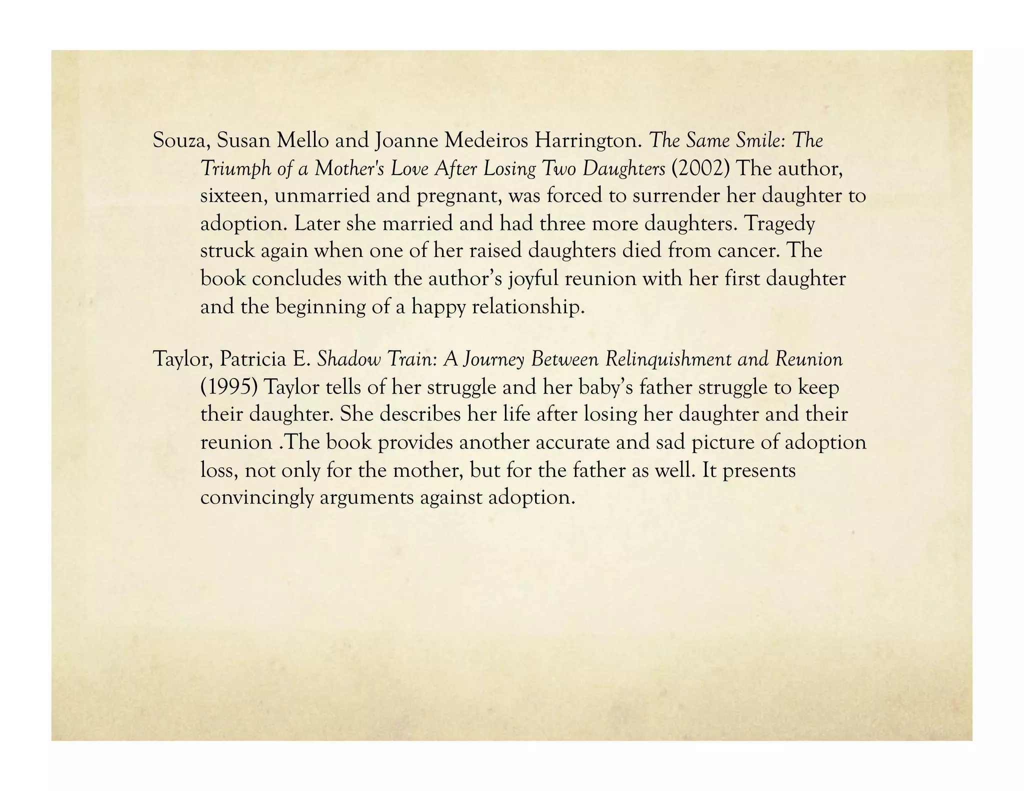Souza, Susan Mello and Joanne Medeiros Harrington. The Same Smile: The
    Triumph of a Mother's Love After Losing Two Daughters (2002) The author,
    sixteen, unmarried and pregnant, was forced to surrender her daughter to
    adoption. Later she married and had three more daughters. Tragedy
    struck again when one of her raised daughters died from cancer. The
    book concludes with the author’s joyful reunion with her first daughter
    and the beginning of a happy relationship.

Taylor, Patricia E. Shadow Train: A Journey Between Relinquishment and Reunion
     (1995) Taylor tells of her struggle and her baby’s father struggle to keep
     their daughter. She describes her life after losing her daughter and their
     reunion .The book provides another accurate and sad picture of adoption
     loss, not only for the mother, but for the father as well. It presents
     convincingly arguments against adoption.
 