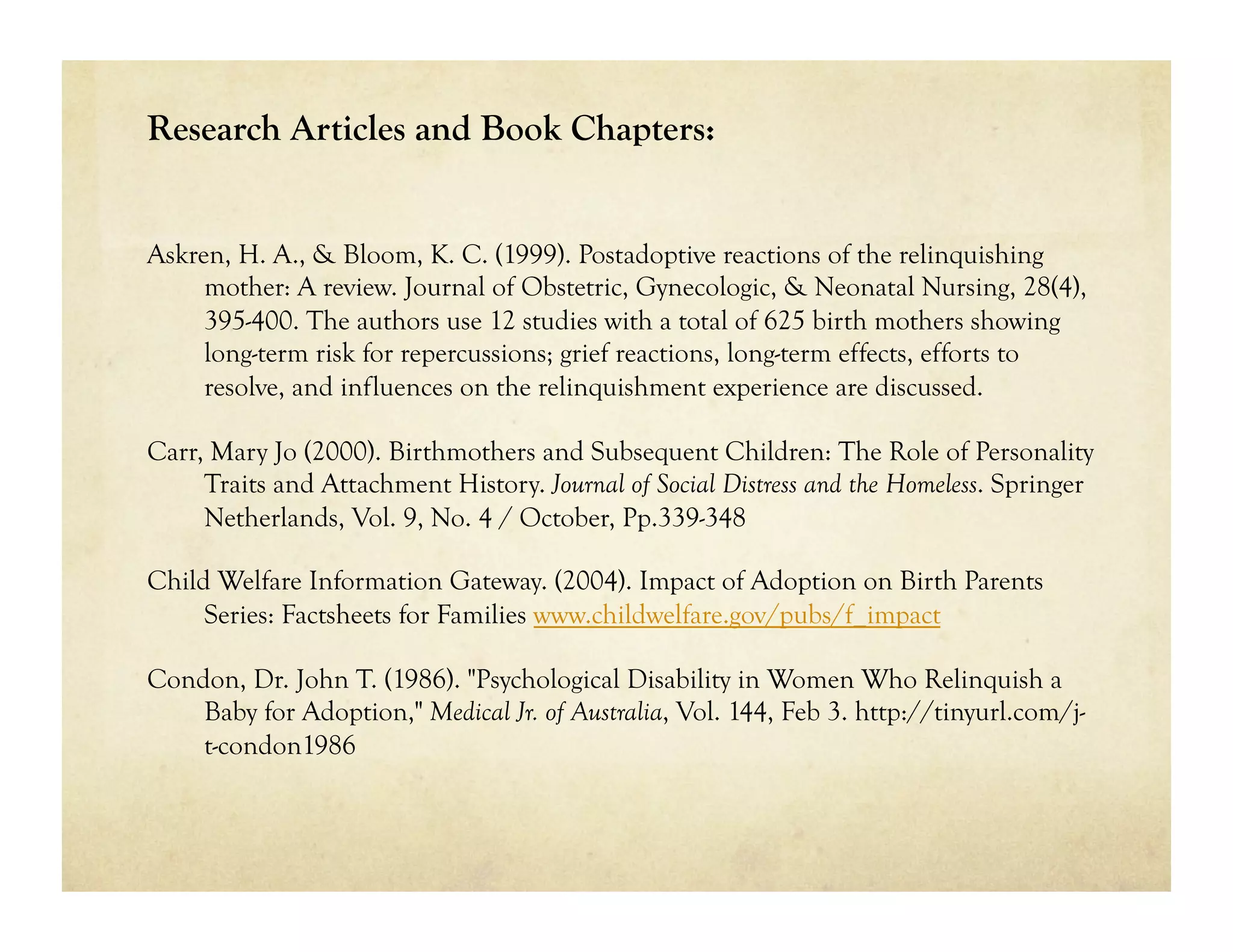 Research Articles and Book Chapters:


Askren, H. A., & Bloom, K. C. (1999). Postadoptive reactions of the relinquishing
     mother: A review. Journal of Obstetric, Gynecologic, & Neonatal Nursing, 28(4),
     395-400. The authors use 12 studies with a total of 625 birth mothers showing
     long-term risk for repercussions; grief reactions, long-term effects, efforts to
     resolve, and influences on the relinquishment experience are discussed.

Carr, Mary Jo (2000). Birthmothers and Subsequent Children: The Role of Personality
     Traits and Attachment History. Journal of Social Distress and the Homeless. Springer
     Netherlands, Vol. 9, No. 4 / October, Pp.339-348

Child Welfare Information Gateway. (2004). Impact of Adoption on Birth Parents
     Series: Factsheets for Families www.childwelfare.gov/pubs/f_impact

Condon, Dr. John T. (1986). "Psychological Disability in Women Who Relinquish a
    Baby for Adoption," Medical Jr. of Australia, Vol. 144, Feb 3. http://tinyurl.com/j-
    t-condon1986
 