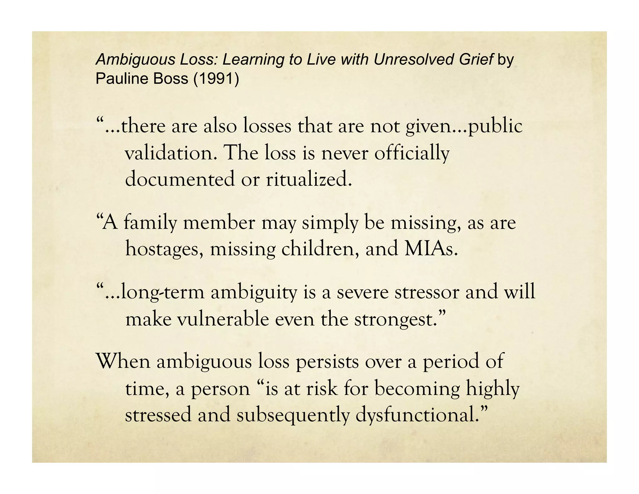 Ambiguous Loss: Learning to Live with Unresolved Grief by
Pauline Boss (1991)


“…there are also losses that are not given…public
   validation. The loss is never officially
   documented or ritualized.
“A family member may simply be missing, as are
   hostages, missing children, and MIAs.
“...long-term ambiguity is a severe stressor and will
     make vulnerable even the strongest.”
When ambiguous loss persists over a period of
  time, a person “is at risk for becoming highly
  stressed and subsequently dysfunctional.”
 