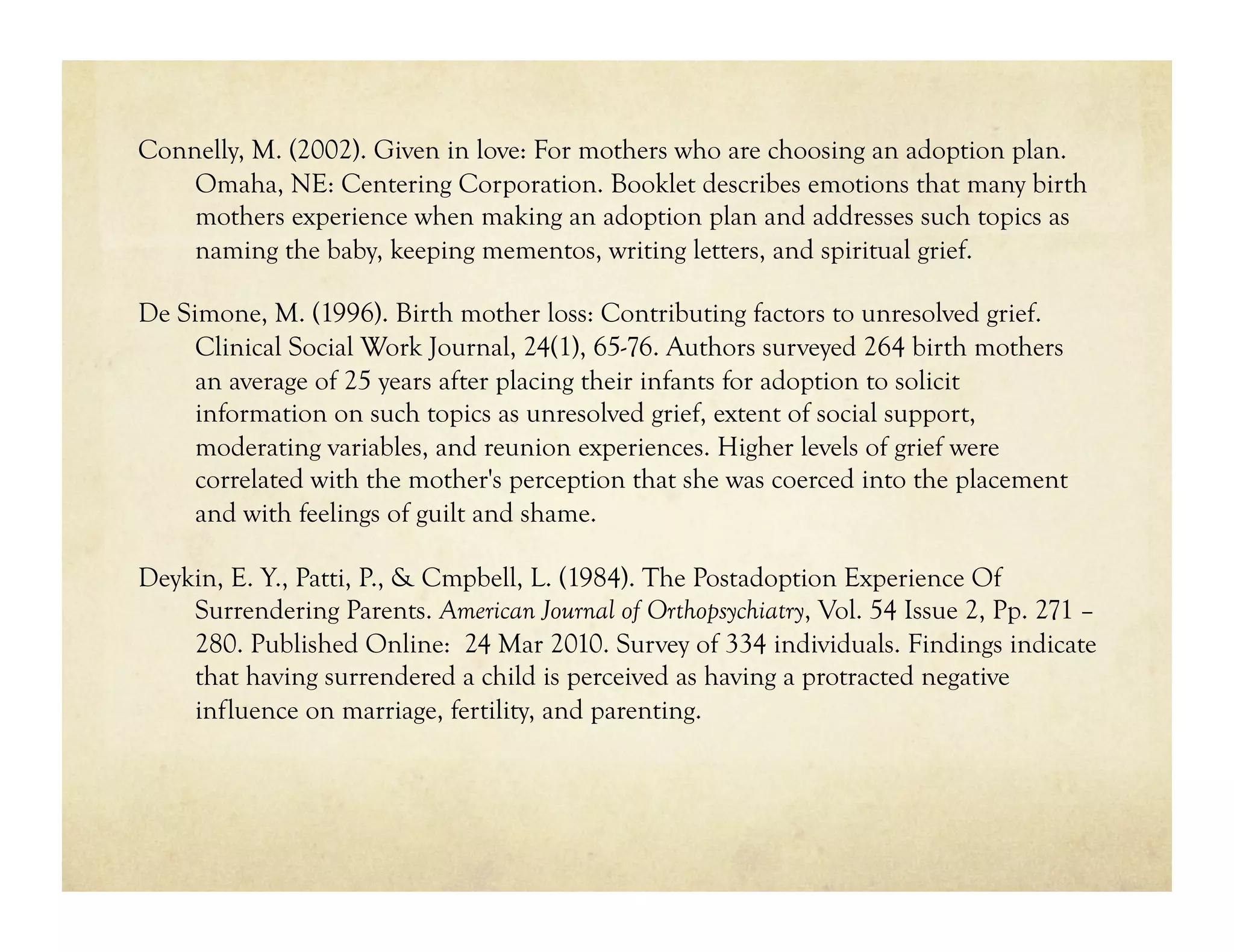 Connelly, M. (2002). Given in love: For mothers who are choosing an adoption plan.
    Omaha, NE: Centering Corporation. Booklet describes emotions that many birth
    mothers experience when making an adoption plan and addresses such topics as
    naming the baby, keeping mementos, writing letters, and spiritual grief.

De Simone, M. (1996). Birth mother loss: Contributing factors to unresolved grief.
     Clinical Social Work Journal, 24(1), 65-76. Authors surveyed 264 birth mothers
     an average of 25 years after placing their infants for adoption to solicit
     information on such topics as unresolved grief, extent of social support,
     moderating variables, and reunion experiences. Higher levels of grief were
     correlated with the mother's perception that she was coerced into the placement
     and with feelings of guilt and shame.

Deykin, E. Y., Patti, P., & Cmpbell, L. (1984). The Postadoption Experience Of
    Surrendering Parents. American Journal of Orthopsychiatry, Vol. 54 Issue 2, Pp. 271 –
    280. Published Online: 24 Mar 2010. Survey of 334 individuals. Findings indicate
    that having surrendered a child is perceived as having a protracted negative
    influence on marriage, fertility, and parenting.
 
