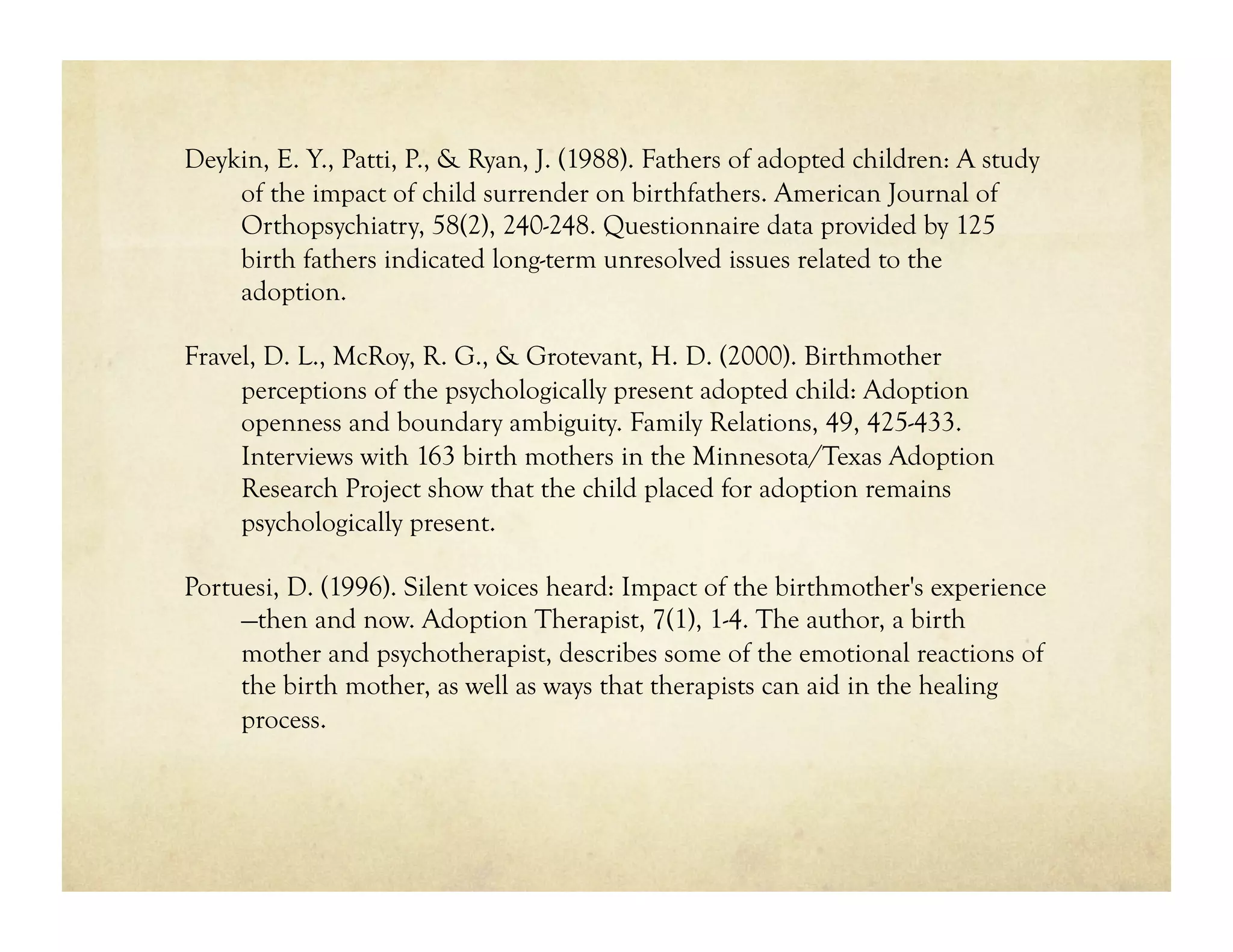 Deykin, E. Y., Patti, P., & Ryan, J. (1988). Fathers of adopted children: A study
    of the impact of child surrender on birthfathers. American Journal of
    Orthopsychiatry, 58(2), 240-248. Questionnaire data provided by 125
    birth fathers indicated long-term unresolved issues related to the
    adoption.

Fravel, D. L., McRoy, R. G., & Grotevant, H. D. (2000). Birthmother
     perceptions of the psychologically present adopted child: Adoption
     openness and boundary ambiguity. Family Relations, 49, 425-433.
     Interviews with 163 birth mothers in the Minnesota/Texas Adoption
     Research Project show that the child placed for adoption remains
     psychologically present.

Portuesi, D. (1996). Silent voices heard: Impact of the birthmother's experience
     —then and now. Adoption Therapist, 7(1), 1-4. The author, a birth
     mother and psychotherapist, describes some of the emotional reactions of
     the birth mother, as well as ways that therapists can aid in the healing
     process.
 