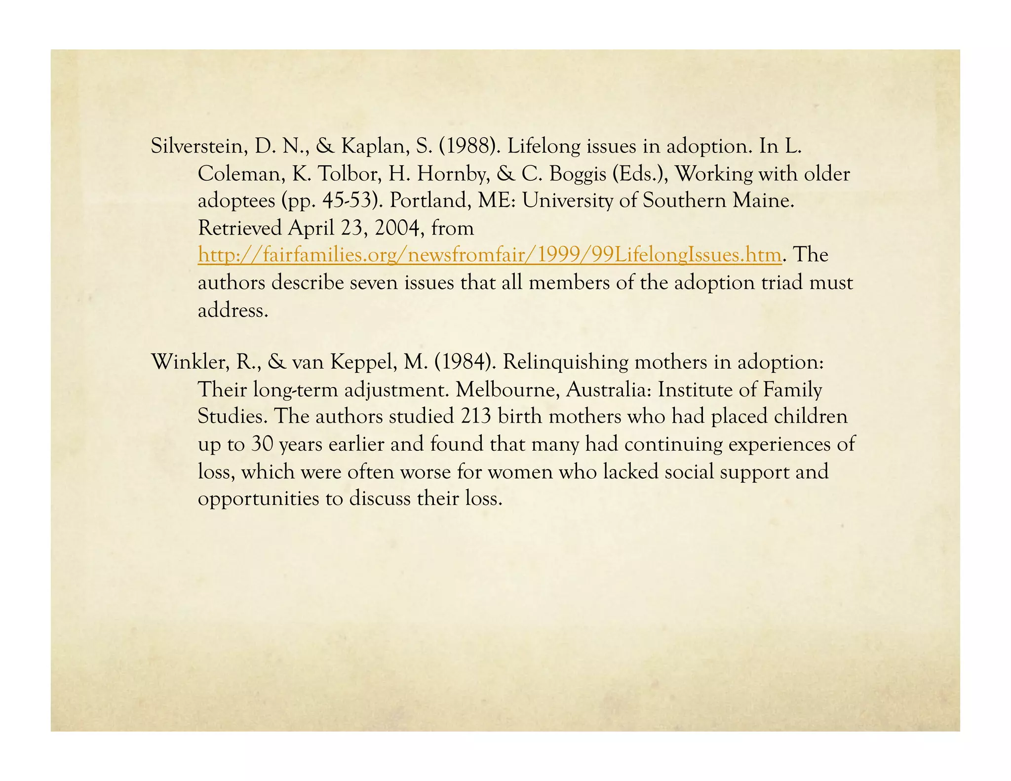 Silverstein, D. N., & Kaplan, S. (1988). Lifelong issues in adoption. In L.
      Coleman, K. Tolbor, H. Hornby, & C. Boggis (Eds.), Working with older
      adoptees (pp. 45-53). Portland, ME: University of Southern Maine.
      Retrieved April 23, 2004, from
      http://fairfamilies.org/newsfromfair/1999/99LifelongIssues.htm. The
      authors describe seven issues that all members of the adoption triad must
      address.

Winkler, R., & van Keppel, M. (1984). Relinquishing mothers in adoption:
    Their long-term adjustment. Melbourne, Australia: Institute of Family
    Studies. The authors studied 213 birth mothers who had placed children
    up to 30 years earlier and found that many had continuing experiences of
    loss, which were often worse for women who lacked social support and
    opportunities to discuss their loss.
 