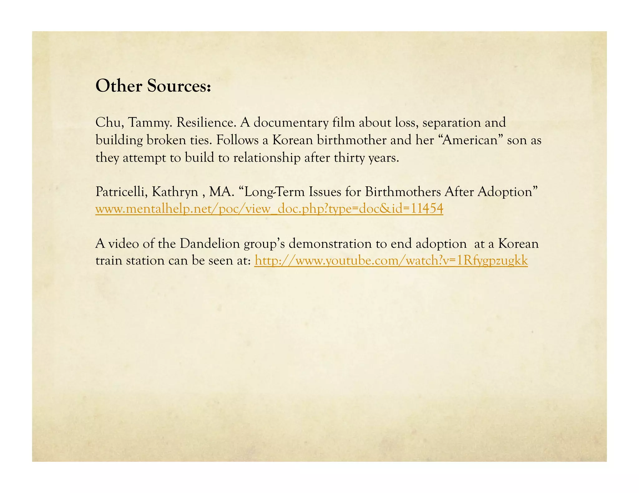 Other Sources:
Chu, Tammy. Resilience. A documentary film about loss, separation and
building broken ties. Follows a Korean birthmother and her “American” son as
they attempt to build to relationship after thirty years.

Patricelli, Kathryn , MA. “Long-Term Issues for Birthmothers After Adoption”
www.mentalhelp.net/poc/view_doc.php?type=doc&id=11454

A video of the Dandelion group’s demonstration to end adoption at a Korean
train station can be seen at: http://www.youtube.com/watch?v=1Rfygpzugkk
 