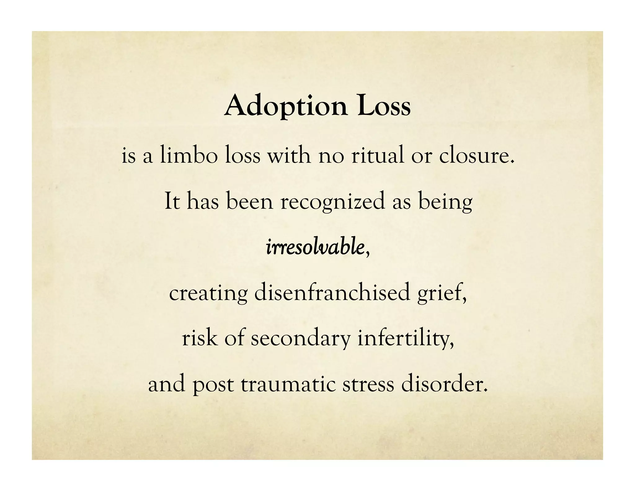 Adoption Loss
is a limbo loss with no ritual or closure.
    It has been recognized as being
               irresolvable,
     creating disenfranchised grief,
      risk of secondary infertility,
  and post traumatic stress disorder.
 