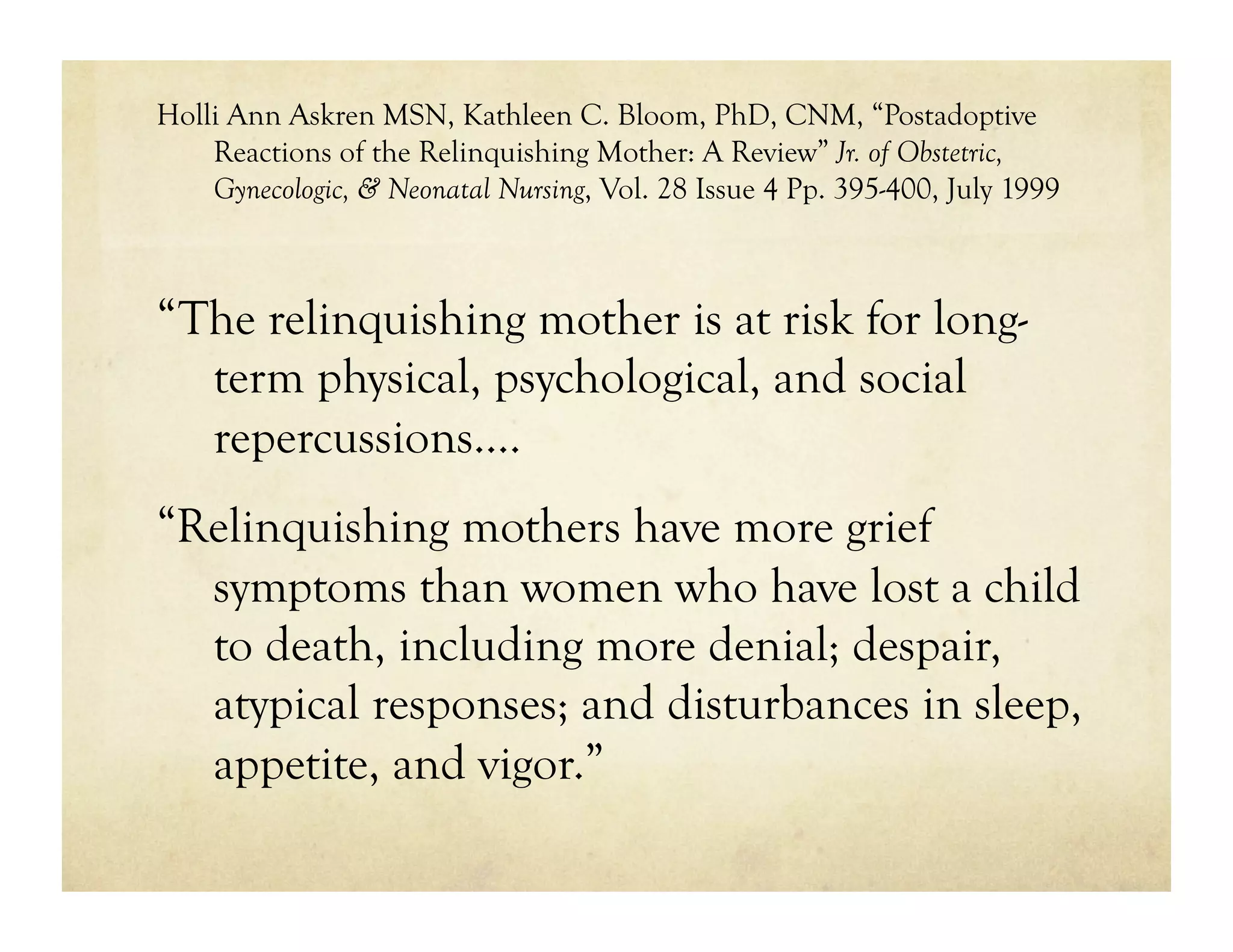 Holli Ann Askren MSN, Kathleen C. Bloom, PhD, CNM, “Postadoptive
    Reactions of the Relinquishing Mother: A Review” Jr. of Obstetric,
    Gynecologic, & Neonatal Nursing, Vol. 28 Issue 4 Pp. 395-400, July 1999



“The relinquishing mother is at risk for long-
  term physical, psychological, and social
  repercussions….
“Relinquishing mothers have more grief
  symptoms than women who have lost a child
  to death, including more denial; despair,
  atypical responses; and disturbances in sleep,
  appetite, and vigor.”
 