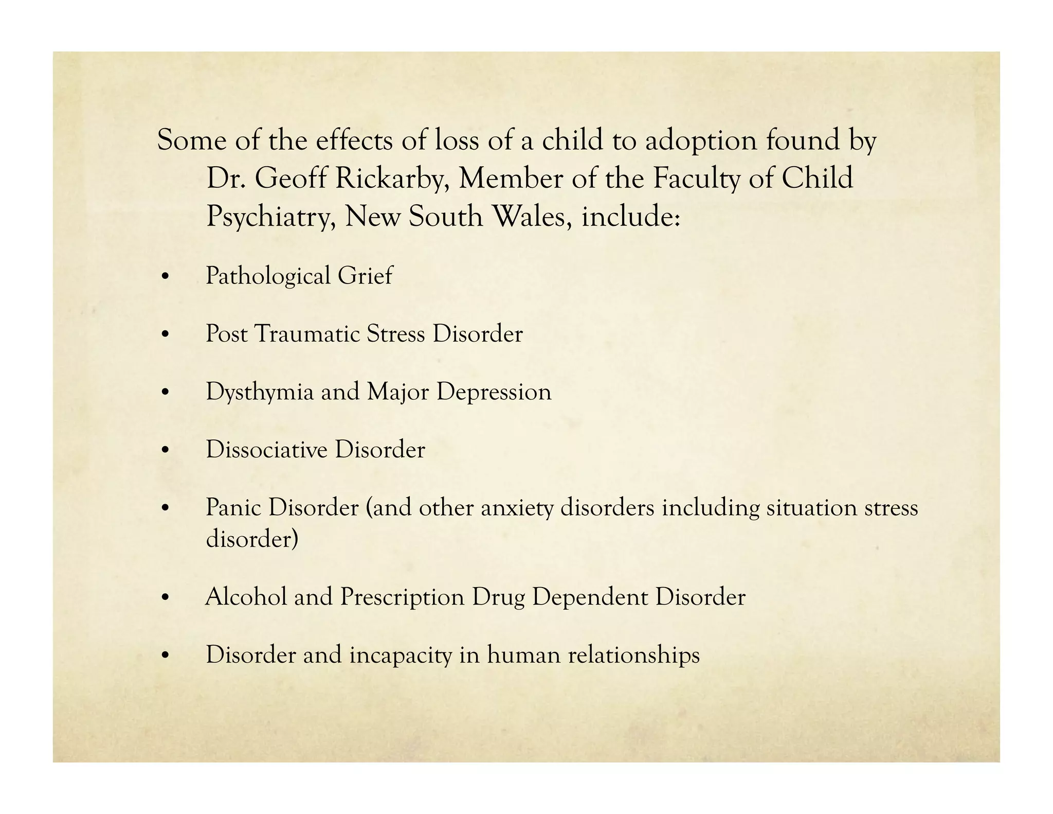 Some of the effects of loss of a child to adoption found by
   Dr. Geoff Rickarby, Member of the Faculty of Child
   Psychiatry, New South Wales, include:
•    Pathological Grief

•    Post Traumatic Stress Disorder

•    Dysthymia and Major Depression

•    Dissociative Disorder

•    Panic Disorder (and other anxiety disorders including situation stress
     disorder)

•    Alcohol and Prescription Drug Dependent Disorder

•    Disorder and incapacity in human relationships
 