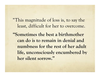 “This magnitude of loss is, to say the
  least, difficult for her to overcome.
“Sometimes the best a birthmother
  can do is to remain in denial and
  numbness for the rest of her adult
  life, unconsciously encumbered by
  her silent sorrow.”
 