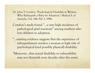 Dr. John T Condon, "Psychological Disability in Women
    Who Relinquish a Baby for Adoption," Medical Jr. of
    Australia, Vol. 144, Feb 3, 1986.

Condon’s study found “…a very high incidence of
  pathological grief reactions” among mothers who
  lost children to adoption.
“…existing evidence suggests that the experience of
  relinquishment renders a woman at high risk of
  psychological (and possibly physical) disability.
“Moreover…that actual disability or vulnerability
  may not diminish even decades after the event.
 