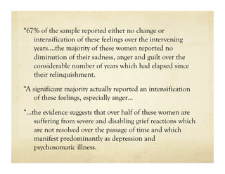 “67% of the sample reported either no change or
   intensification of these feelings over the intervening
   years.…the majority of these women reported no
   diminution of their sadness, anger and guilt over the
   considerable number of years which had elapsed since
   their relinquishment.
“A significant majority actually reported an intensification
    of these feelings, especially anger…
“…the evidence suggests that over half of these women are
   suffering from severe and disabling grief reactions which
   are not resolved over the passage of time and which
   manifest predominantly as depression and
   psychosomatic illness.
 