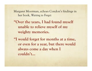 Margaret Moorman, echoes Condon’s findings in
  her book, Waiting to Forget:

“Over the years, I had found myself
  unable to relieve myself of my
  weighty memories.
“I would forget for months at a time,
   or even for a year, but there would
   always come a day when I
   couldn’t…
 