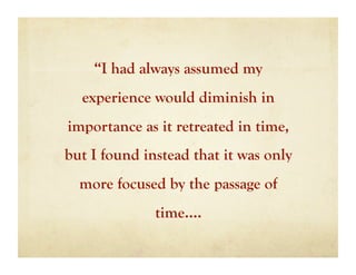 “I had always assumed my
  experience would diminish in
importance as it retreated in time,
but I found instead that it was only
  more focused by the passage of
              time….
 