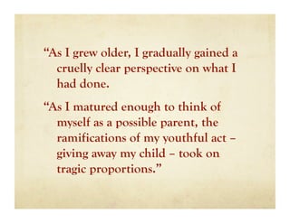 “As I grew older, I gradually gained a
  cruelly clear perspective on what I
  had done.
“As I matured enough to think of
  myself as a possible parent, the
  ramifications of my youthful act –
  giving away my child – took on
  tragic proportions.”
 