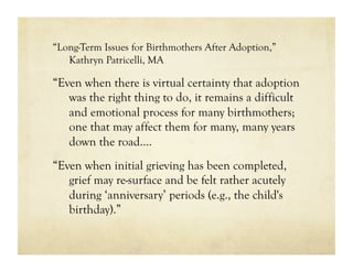 “Long-Term Issues for Birthmothers After Adoption,”
   Kathryn Patricelli, MA

“Even when there is virtual certainty that adoption
   was the right thing to do, it remains a difficult
   and emotional process for many birthmothers;
   one that may affect them for many, many years
   down the road….
“Even when initial grieving has been completed,
   grief may re-surface and be felt rather acutely
   during ‘anniversary’ periods (e.g., the child's
   birthday).”
 