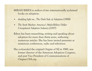 MIRAH RIBEN is author of two internationally acclaimed
   books on adoption:

•  shedding light on…The Dark Side of Adoption (1988)

•  The Stork Market: America’s Multi-Billion Dollar
    Unregulated Adoption Industry (2007)

Riben has been researching, writing and speaking about
   adoption for more than thirty years, authoring
   numerous articles. She has been invited presenter at
   numerous conferences, radio and television.

She co-founded the original Origins of NJ in 1980, was
   former director of the American Adoption Congress,
   and past Vice President of Communications of
   Origins-USA.org.
 