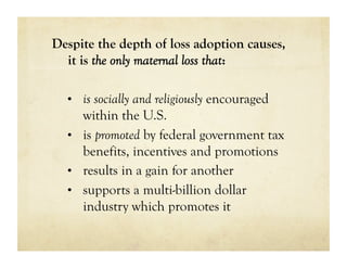 Despite the depth of loss adoption causes,
  it is the only maternal loss that:

  •  is socially and religiously encouraged
     within the U.S.
  •  is promoted by federal government tax
     benefits, incentives and promotions
  •  results in a gain for another
  •  supports a multi-billion dollar
     industry which promotes it
 