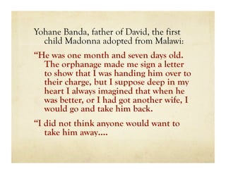 Yohane Banda, father of David, the first
  child Madonna adopted from Malawi:
“He was one month and seven days old.
  The orphanage made me sign a letter
  to show that I was handing him over to
  their charge, but I suppose deep in my
  heart I always imagined that when he
  was better, or I had got another wife, I
  would go and take him back.
“I did not think anyone would want to
   take him away….
 