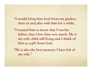 “I would bring him food from my garden,
   then sit and play with him for a while.
“I wanted him to know that I was his
   father, that I love him very much. He is
   my only child still living and I think of
   him as a gift from God.
“He is also the best memory I have left of
  my wife.”
 