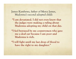 James Kambewa, father of Mercy James,
   Madonna’s second adopted child:
“I am devastated. I did not even know that
   the judges were making a ruling about
   Madonna adopting my child on that day.
“I feel betrayed by my countrymen who gave
    me a deaf ear because I am poor and
    Madonna is rich.
“I will fight until my last drop of blood to
   have the right to my daughter.”
 