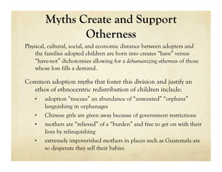 Myths Create and Support
                Otherness
Physical, cultural, social, and economic distance between adopters and
    the families adopted children are born into creates “have” versus
    “have-not” dichotomies allowing for a dehumanizing otherness of those
    whose loss fills a demand.

Common adoption myths that foster this division and justify an
  ethos of ethnocentric redistribution of children include:
    •    adoption “rescues” an abundance of “unwanted” “orphans”
         languishing in orphanages
    •    Chinese girls are given away because of government restrictions
    •    mothers are “relieved” of a “burden” and free to get on with their
         lives by relinquishing
    •    extremely impoverished mothers in places such as Guatemala are
         so desperate they sell their babies
 