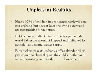 Unpleasant Realities

•  Nearly 90 % of children in orphanages worldwide are
   not orphans, but have at least one living parent and
   are not available for adoption.
•  In Guatemala, India, China, and other parts of the
   world babies are stolen, kidnapped and trafficked for
   adoption as demand creates supply.
•  Baby brokers pass stolen babies off as abandoned or
   pay women to claim they are the child’s mother and
   are relinquishing voluntarily       (continued)
 
