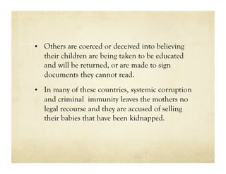 •  Others are coerced or deceived into believing
   their children are being taken to be educated
   and will be returned, or are made to sign
   documents they cannot read.
•  In many of these countries, systemic corruption
   and criminal immunity leaves the mothers no
   legal recourse and they are accused of selling
   their babies that have been kidnapped.
 