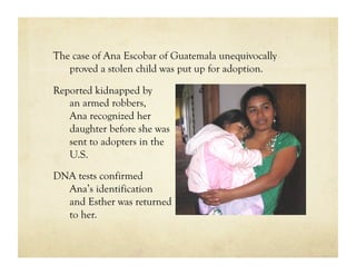 The case of Ana Escobar of Guatemala unequivocally
   proved a stolen child was put up for adoption.

Reported kidnapped by
   an armed robbers,
   Ana recognized her
   daughter before she was
   sent to adopters in the
   U.S.

DNA tests confirmed
  Ana’s identification
  and Esther was returned
  to her.
 