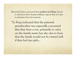 Research-China.org found that mothers in China, forced
   to abandon their female children, report that it is due
   to pressure from their parents:

“Li Feng indicated that the paternal
   grandmother was especially concerned
   that they have a son, primarily to carry
   on the family name but also due to fears
   that the family would not be viewed well
   if they had two girls…
 