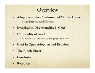 Overview
•  Adoption on the Continuum of Mother Losses
     •  similarities and differences

•  Irresolvable, Disenfranchised Grief

•  Universality of Grief
     •  myths that create and support otherness

•  Grief in Open Adoption and Reunion

•  The Ripple Effect

•  Conclusion

•  Resources
 