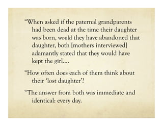 “When asked if the paternal grandparents
  had been dead at the time their daughter
  was born, would they have abandoned that
  daughter, both [mothers interviewed]
  adamantly stated that they would have
  kept the girl….
“How often does each of them think about
  their ‘lost daughter’?
“The answer from both was immediate and
  identical: every day.
 