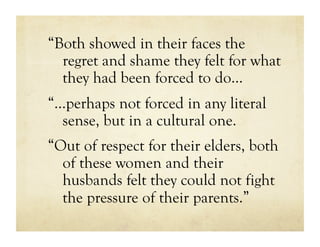 “Both showed in their faces the
  regret and shame they felt for what
  they had been forced to do…
“…perhaps not forced in any literal
  sense, but in a cultural one.
“Out of respect for their elders, both
  of these women and their
  husbands felt they could not fight
  the pressure of their parents.”
 