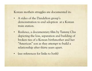 Korean mothers struggles are documented in:
•  A video of the Dandelion group’s
   demonstration to end adoption at a Korean
   train station.
•  Resilience, a documentary film by Tammy Chu
   depicting the loss, separation and building of
   broken ties of a Korean birthmother and her
   “American” son as they attempt to build a
   relationship after thirty years apart.
•  (see references for links to both)
 