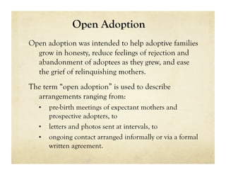 Open Adoption
Open adoption was intended to help adoptive families
  grow in honesty, reduce feelings of rejection and
  abandonment of adoptees as they grew, and ease
  the grief of relinquishing mothers.
The term “open adoption” is used to describe
  arrangements ranging from:
   •  pre-birth meetings of expectant mothers and
      prospective adopters, to
   •  letters and photos sent at intervals, to
   •  ongoing contact arranged informally or via a formal
      written agreement.
 