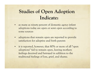 Studies of Open Adoption
              Indicate:
•  as many as ninety percent of domestic agency infant
   adoptions today are open or semi open according to
   some sources

•  adoptions that remain open are reported to provide
   satisfaction for adoptive and birth parents

•  it is reported, however, that 80% or more of all "open
   adoptions" fail to remain open, leaving mothers
   feelings deceived and betrayed in addition to the
   traditional feelings of loss, grief, and shame.
 