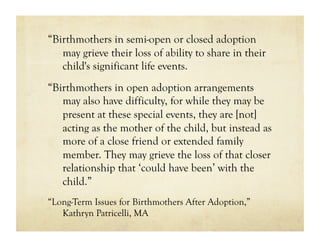 “Birthmothers in semi-open or closed adoption
   may grieve their loss of ability to share in their
   child's significant life events.
“Birthmothers in open adoption arrangements
   may also have difficulty, for while they may be
   present at these special events, they are [not]
   acting as the mother of the child, but instead as
   more of a close friend or extended family
   member. They may grieve the loss of that closer
   relationship that ‘could have been’ with the
   child.”
“Long-Term Issues for Birthmothers After Adoption,”
   Kathryn Patricelli, MA
 